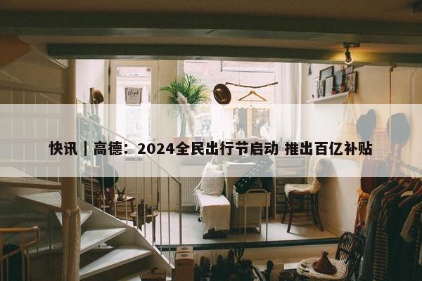 快讯｜高德：2024全民出行节启动 推出百亿补贴