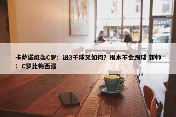 卡萨诺炮轰C罗：进3千球又如何？根本不会踢球 新帅：C罗比梅西强