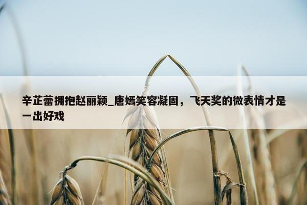 辛芷蕾拥抱赵丽颖_唐嫣笑容凝固，飞天奖的微表情才是一出好戏