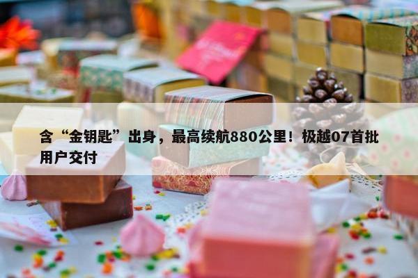 含“金钥匙”出身，最高续航880公里！极越07首批用户交付