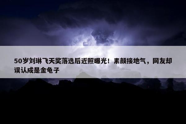 50岁刘琳飞天奖落选后近照曝光！素颜接地气，网友却误认成是金龟子