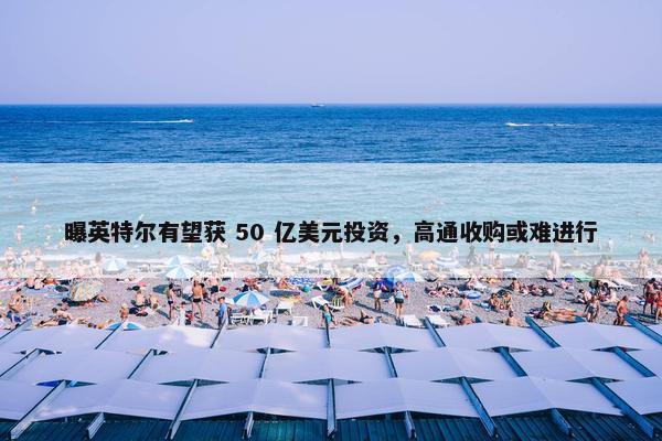 曝英特尔有望获 50 亿美元投资，高通收购或难进行