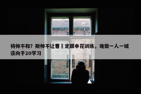 将帅不和？斯帅不让曹赟定跟申花训练，难做一人一城 该向于20学习