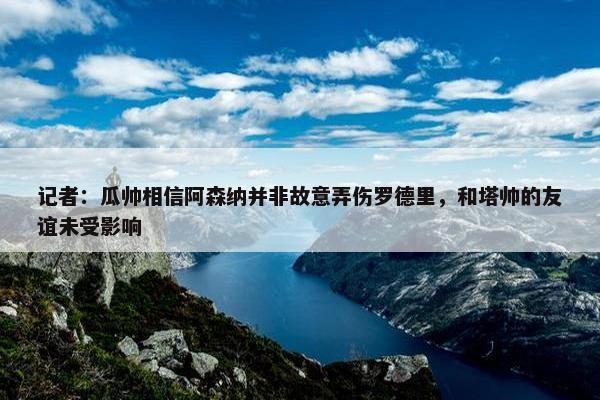 记者：瓜帅相信阿森纳并非故意弄伤罗德里，和塔帅的友谊未受影响