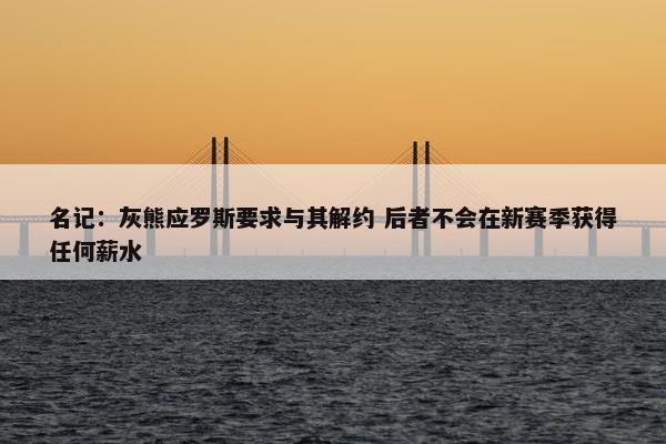 名记：灰熊应罗斯要求与其解约 后者不会在新赛季获得任何薪水