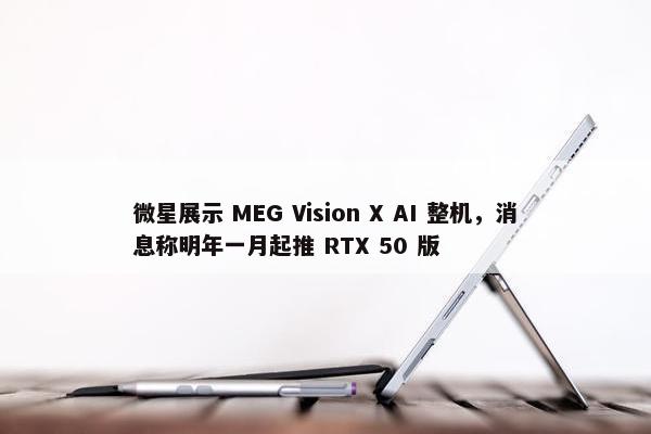 微星展示 MEG Vision X AI 整机，消息称明年一月起推 RTX 50 版