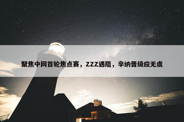 聚焦中网首轮焦点赛，ZZZ遇阻，辛纳晋级应无虞