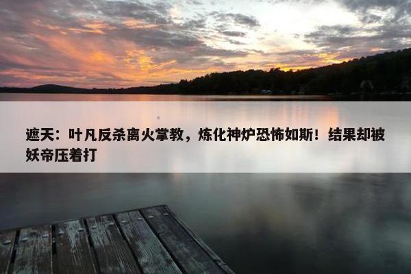 遮天：叶凡反杀离火掌教，炼化神炉恐怖如斯！结果却被妖帝压着打