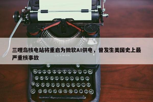 三哩岛核电站将重启为微软AI供电，曾发生美国史上最严重核事故