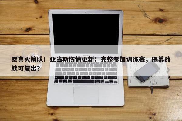 恭喜火箭队！亚当斯伤情更新：完整参加训练赛，揭幕战就可复出？