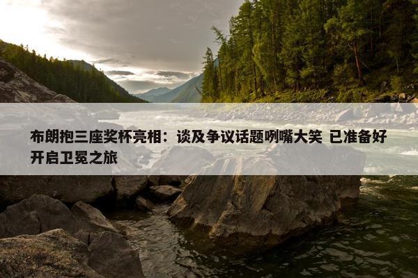 布朗抱三座奖杯亮相：谈及争议话题咧嘴大笑 已准备好开启卫冕之旅