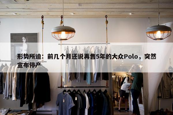 形势所迫：前几个月还说再售5年的大众Polo，突然宣布停产