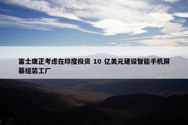 富士康正考虑在印度投资 10 亿美元建设智能手机屏幕组装工厂