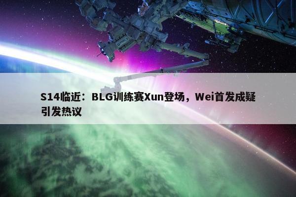 S14临近：BLG训练赛Xun登场，Wei首发成疑引发热议