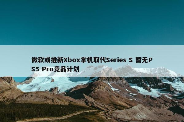 微软或推新Xbox掌机取代Series S 暂无PS5 Pro竞品计划