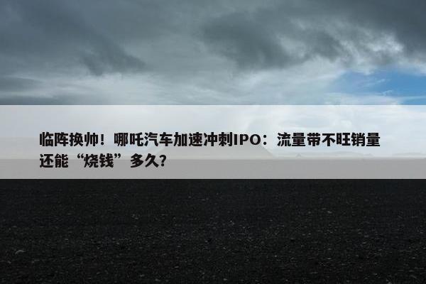 临阵换帅！哪吒汽车加速冲刺IPO：流量带不旺销量 还能“烧钱”多久？