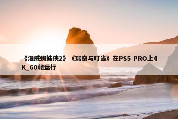 《漫威蜘蛛侠2》《瑞奇与叮当》在PS5 PRO上4K_60帧运行