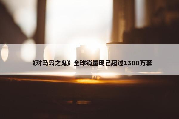 《对马岛之鬼》全球销量现已超过1300万套