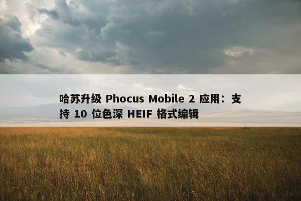 哈苏升级 Phocus Mobile 2 应用：支持 10 位色深 HEIF 格式编辑