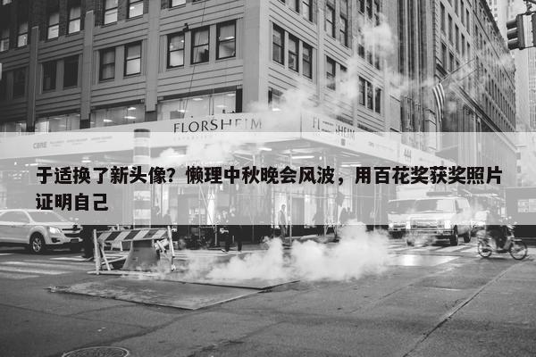 于适换了新头像？懒理中秋晚会风波，用百花奖获奖照片证明自己