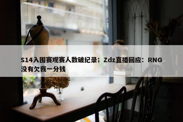 S14入围赛观赛人数破纪录；Zdz直播回应：RNG没有欠我一分钱