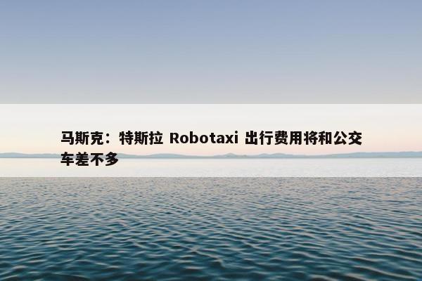 马斯克：特斯拉 Robotaxi 出行费用将和公交车差不多