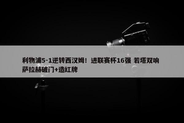 利物浦5-1逆转西汉姆！进联赛杯16强 若塔双响 萨拉赫破门+造红牌