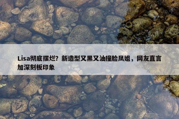 Lisa彻底摆烂？新造型又黑又油撞脸凤姐，网友直言加深刻板印象