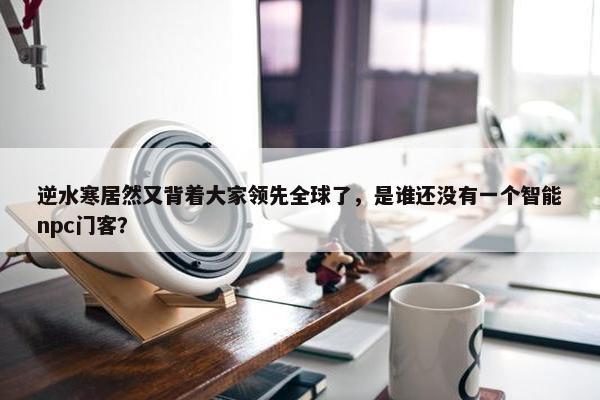 逆水寒居然又背着大家领先全球了，是谁还没有一个智能npc门客？