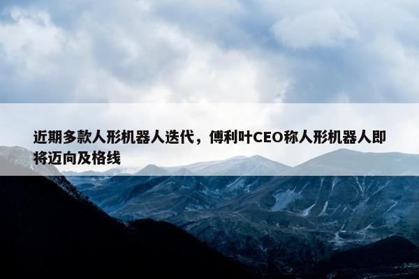 近期多款人形机器人迭代，傅利叶CEO称人形机器人即将迈向及格线