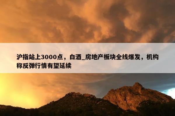 沪指站上3000点，白酒_房地产板块全线爆发，机构称反弹行情有望延续