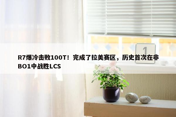 R7爆冷击败100T！完成了拉美赛区，历史首次在非BO1中战胜LCS