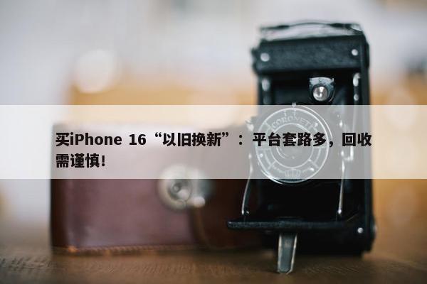 买iPhone 16“以旧换新”：平台套路多，回收需谨慎！