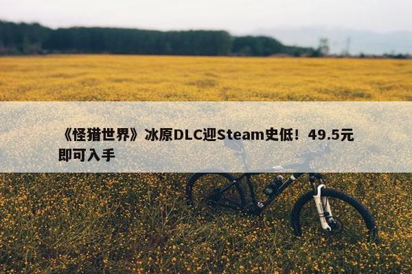 《怪猎世界》冰原DLC迎Steam史低！49.5元即可入手