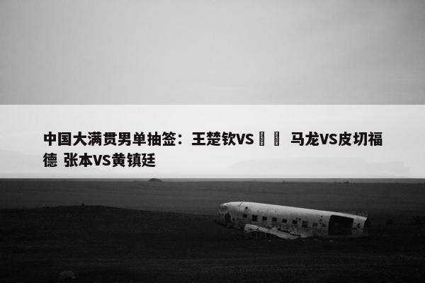 中国大满贯男单抽签：王楚钦VS篠塚 马龙VS皮切福德 张本VS黄镇廷