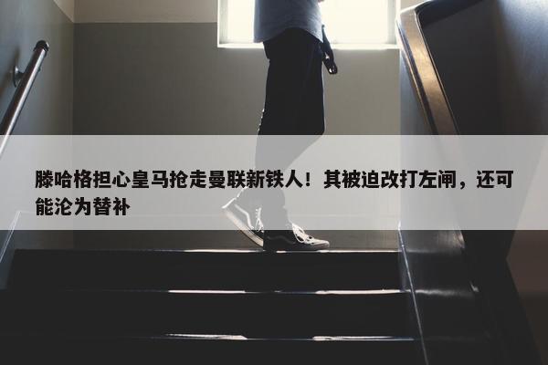 滕哈格担心皇马抢走曼联新铁人！其被迫改打左闸，还可能沦为替补