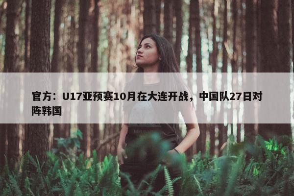 官方：U17亚预赛10月在大连开战，中国队27日对阵韩国