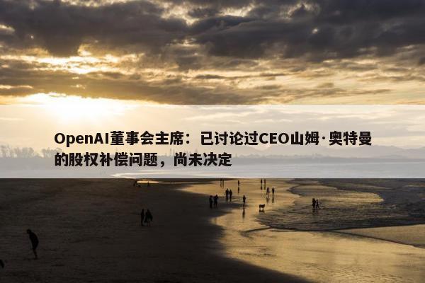 OpenAI董事会主席：已讨论过CEO山姆·奥特曼的股权补偿问题，尚未决定