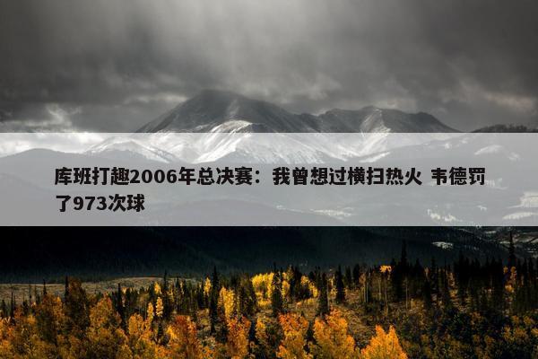 库班打趣2006年总决赛：我曾想过横扫热火 韦德罚了973次球