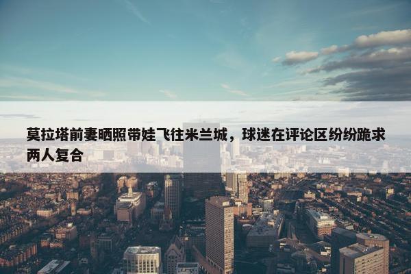 莫拉塔前妻晒照带娃飞往米兰城，球迷在评论区纷纷跪求两人复合