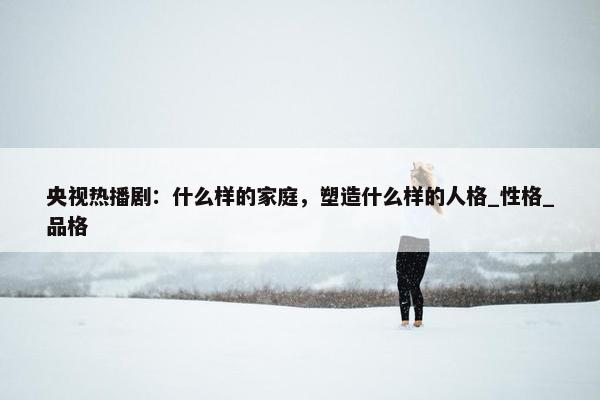 央视热播剧：什么样的家庭，塑造什么样的人格_性格_品格