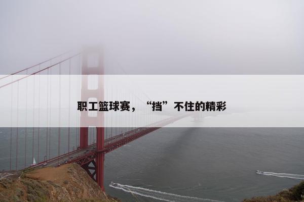 职工篮球赛，“挡”不住的精彩