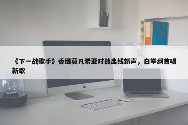 《下一战歌手》香缇莫凡希亚对战出线新声，白举纲首唱新歌