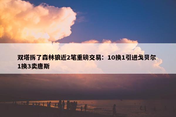 双塔拆了森林狼近2笔重磅交易：10换1引进戈贝尔 1换3卖唐斯