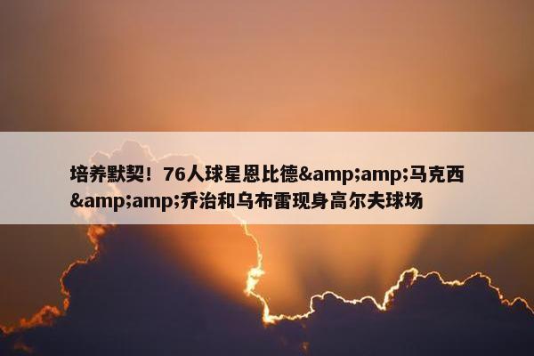 培养默契！76人球星恩比德&amp;马克西&amp;乔治和乌布雷现身高尔夫球场