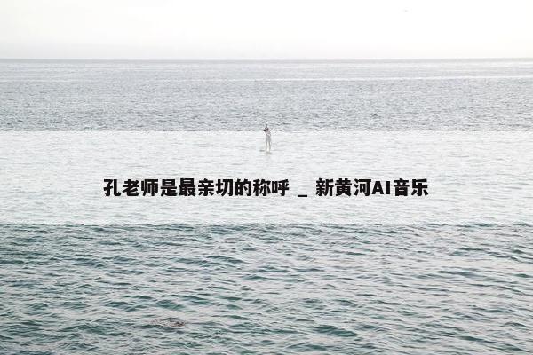 孔老师是最亲切的称呼 _ 新黄河AI音乐