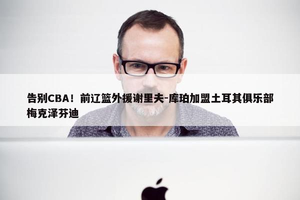 告别CBA！前辽篮外援谢里夫-库珀加盟土耳其俱乐部梅克泽芬迪