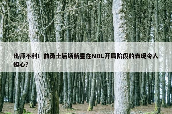 出师不利！前勇士后场新星在NBL开局阶段的表现令人担心？