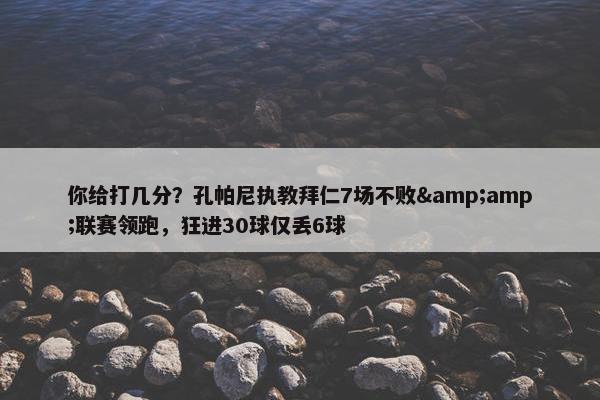 你给打几分？孔帕尼执教拜仁7场不败&amp;联赛领跑，狂进30球仅丢6球