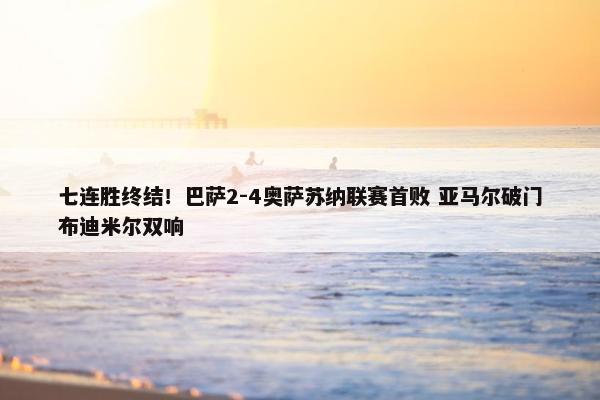 七连胜终结！巴萨2-4奥萨苏纳联赛首败 亚马尔破门布迪米尔双响